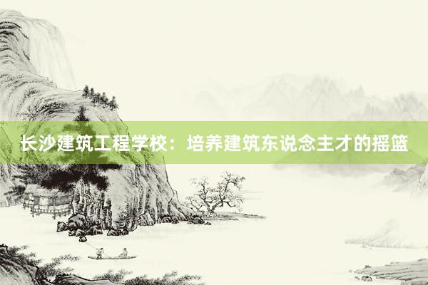 长沙建筑工程学校：培养建筑东说念主才的摇篮